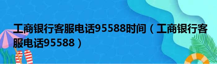 工商银行客服电话95588时间（工商银行客服电话95588）