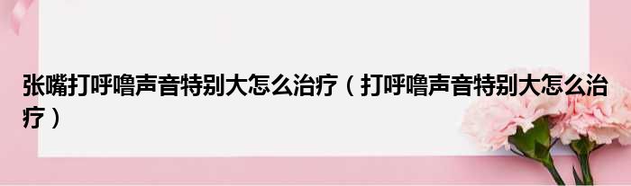 张嘴打呼噜声音特别大怎么治疗（打呼噜声音特别大怎么治疗）