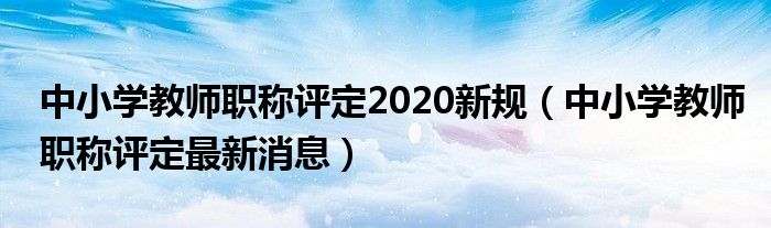  中小学教师职称评定2020新规（中小学教师职称评定最新消息）