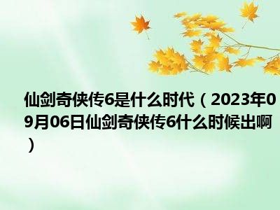 仙剑奇侠传6是什么时代（2023年09月06日仙剑奇侠传6什么时候出啊）