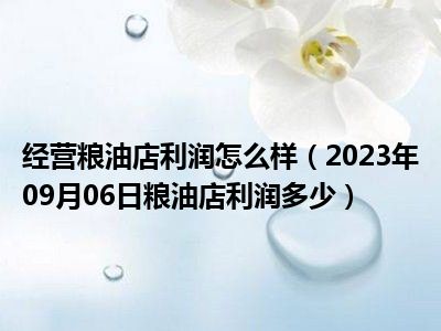 经营粮油店利润怎么样（2023年09月06日粮油店利润多少）