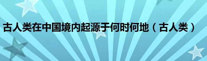  古人类在中国境内起源于何时何地（古人类）