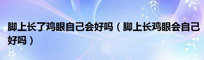  脚上长了鸡眼自己会好吗（脚上长鸡眼会自己好吗）