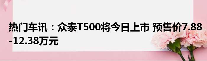 热门车讯：众泰T500将今日上市 预售价7.88-12.38万元