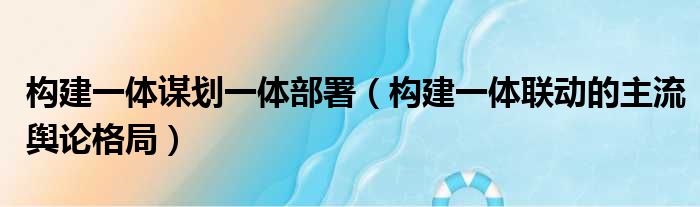 构建一体谋划一体部署（构建一体联动的主流舆论格局）