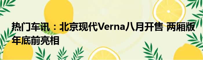 热门车讯：北京现代Verna八月开售 两厢版年底前亮相
