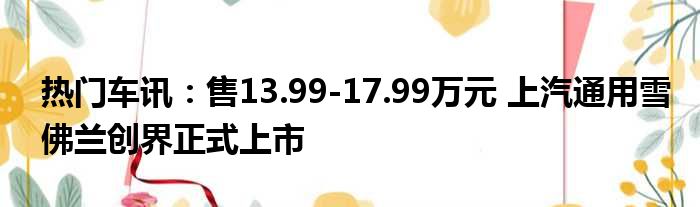 热门车讯：售13.99-17.99万元 上汽通用雪佛兰创界正式上市