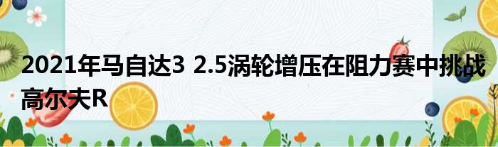 2021年马自达3 2.5涡轮增压在阻力赛中挑战高尔夫R