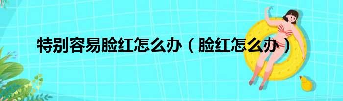 特别容易脸红怎么办（脸红怎么办）