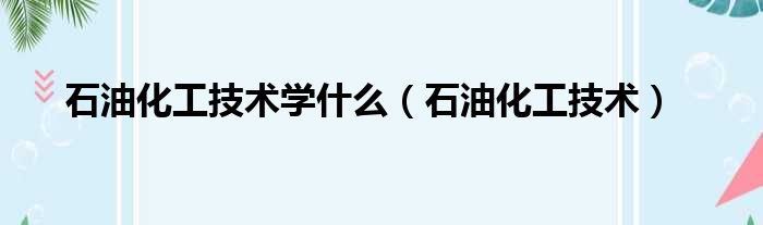 石油化工技术学什么（石油化工技术）