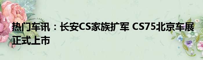 热门车讯：长安CS家族扩军 CS75北京车展正式上市