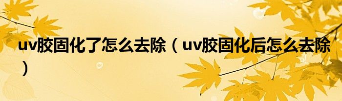 uv胶固化了怎么去除（uv胶固化后怎么去除）