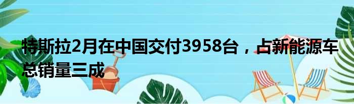 特斯拉2月在中国交付3958台 占新能源车总销量三成