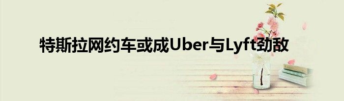 特斯拉网约车或成Uber与Lyft劲敌