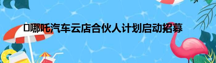 ​哪吒汽车云店合伙人计划启动招募