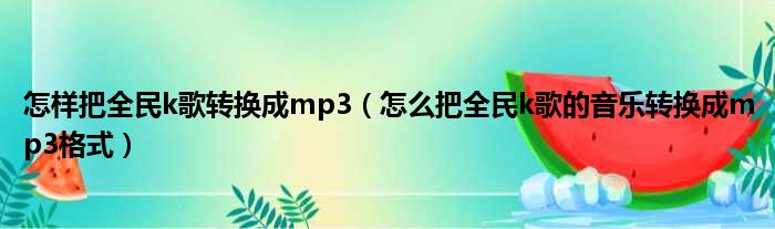 怎样把全民k歌转换成mp3（怎么把全民k歌的音乐转换成mp3格式）