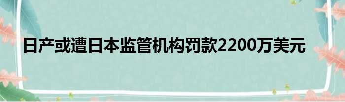 日产或遭日本监管机构罚款2200万美元