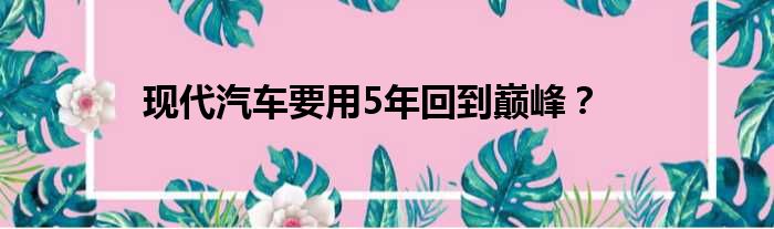 现代汽车要用5年回到巅峰？