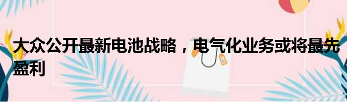 大众公开最新电池战略 电气化业务或将最先盈利