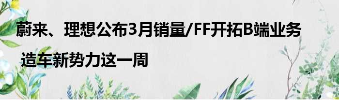 蔚来、理想公布3月销量/FF开拓B端业务 | 造车新势力这一周