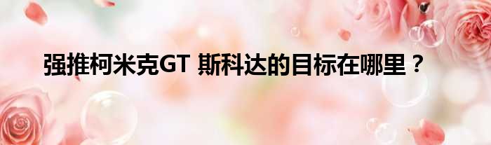 强推柯米克GT 斯科达的目标在哪里？