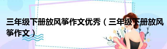 三年级下册放风筝作文优秀（三年级下册放风筝作文）