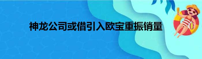 神龙公司或借引入欧宝重振销量