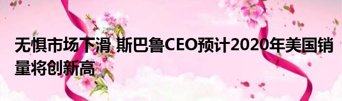 无惧市场下滑 斯巴鲁CEO预计2020年美国销量将创新高