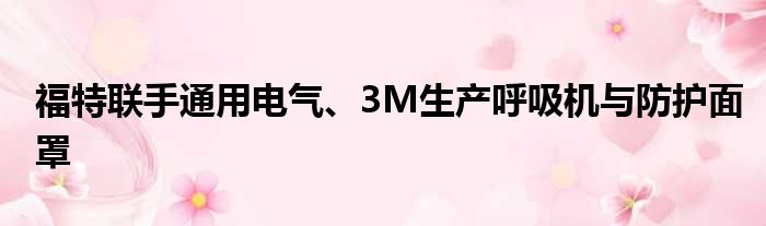 福特联手通用电气、3M生产呼吸机与防护面罩