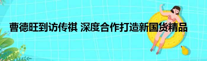 曹德旺到访传祺 深度合作打造新国货精品