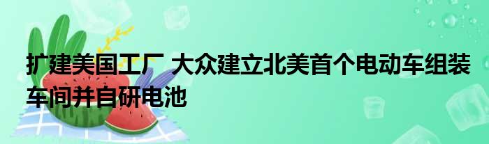 扩建美国工厂 大众建立北美首个电动车组装车间并自研电池