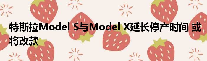 特斯拉Model S与Model X延长停产时间 或将改款