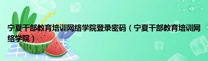 宁夏干部教育培训网络学院登录密码（宁夏干部教育培训网络学院）