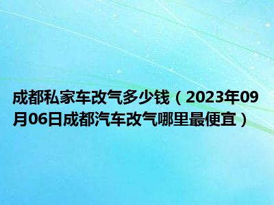 成都私家车改气多少钱（2023年09月06日成都汽车改气哪里最便宜）