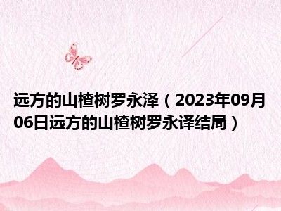 远方的山楂树罗永泽（2023年09月06日远方的山楂树罗永译结局）