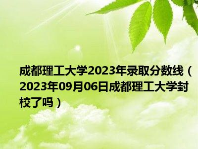成都理工大学2023年录取分数线（2023年09月06日成都理工大学封校了吗）