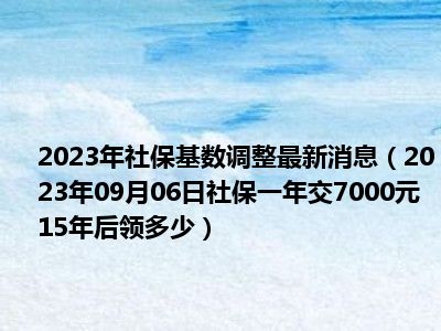 2023年社保基数调整最新消息（2023年09月06日社保一年交7000元15年后领多少）