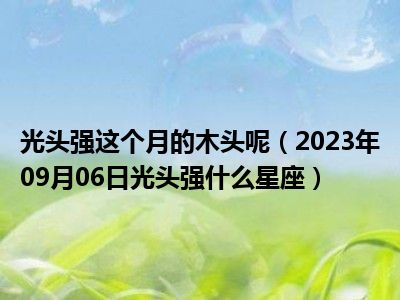 光头强这个月的木头呢（2023年09月06日光头强什么星座）