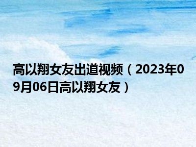 高以翔女友出道视频（2023年09月06日高以翔女友）