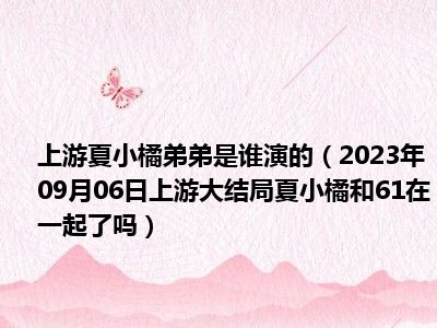 上游夏小橘弟弟是谁演的（2023年09月06日上游大结局夏小橘和61在一起了吗）