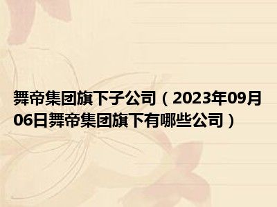 舞帝集团旗下子公司（2023年09月06日舞帝集团旗下有哪些公司）