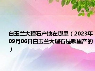 白玉兰大理石产地在哪里（2023年09月06日白玉兰大理石是哪里产的）