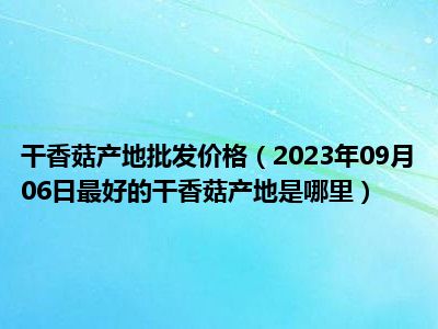 干香菇产地批发价格（2023年09月06日最好的干香菇产地是哪里）