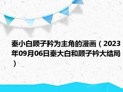 秦小白顾子矜为主角的漫画（2023年09月06日秦大白和顾子衿大结局）