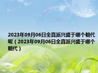 2023年09月06日全真派兴盛于哪个朝代呢（2023年09月06日全真派兴盛于哪个朝代）