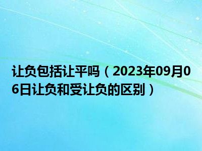 让负包括让平吗（2023年09月06日让负和受让负的区别）