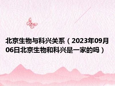 北京生物与科兴关系（2023年09月06日北京生物和科兴是一家的吗）
