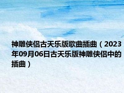 神雕侠侣古天乐版歌曲插曲（2023年09月06日古天乐版神雕侠侣中的插曲）