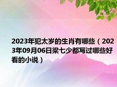 2023年犯太岁的生肖有哪些（2023年09月06日梁七少都写过哪些好看的小说）