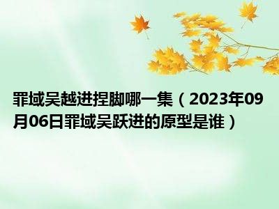 罪域吴越进捏脚哪一集（2023年09月06日罪域吴跃进的原型是谁）